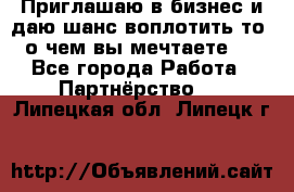 Приглашаю в бизнес и даю шанс воплотить то, о чем вы мечтаете!  - Все города Работа » Партнёрство   . Липецкая обл.,Липецк г.